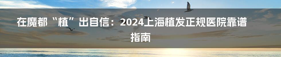 在魔都“植”出自信：2024上海植发正规医院靠谱指南