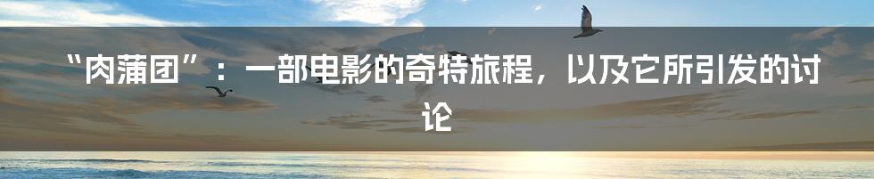 “肉蒲团”：一部电影的奇特旅程，以及它所引发的讨论