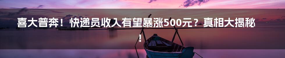 喜大普奔!快递员收入有望暴涨500元?真相大揭秘!