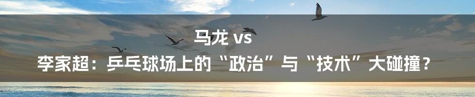 马龙 vs 李家超:乒乓球场上的“政治”与“技术”大碰撞?