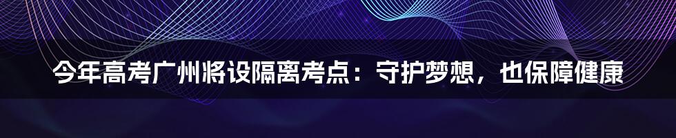 今年高考广州将设隔离考点:守护梦想,也保障健康