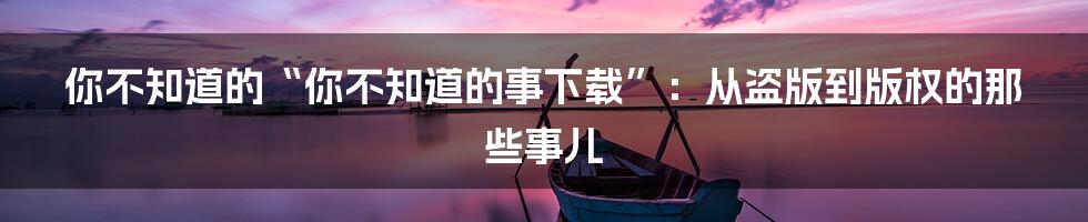 你不知道的“你不知道的事下载”：从盗版到版权的那些事儿