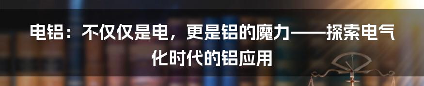 电铝:不仅仅是电,更是铝的魔力——探索电气化时代的铝应用