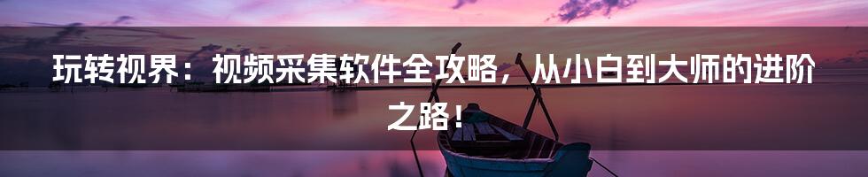 玩转视界：视频采集软件全攻略，从小白到大师的进阶之路！