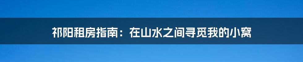 祁阳租房指南：在山水之间寻觅我的小窝