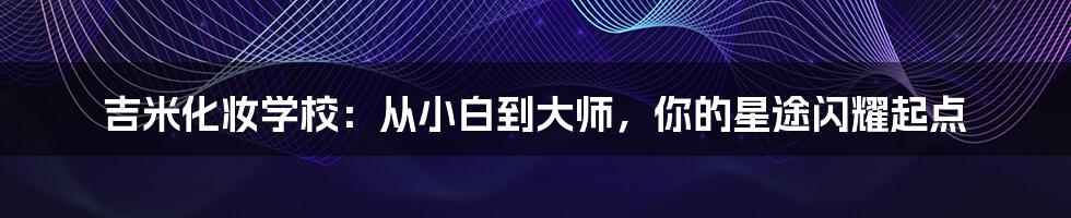 吉米化妆学校：从小白到大师，你的星途闪耀起点