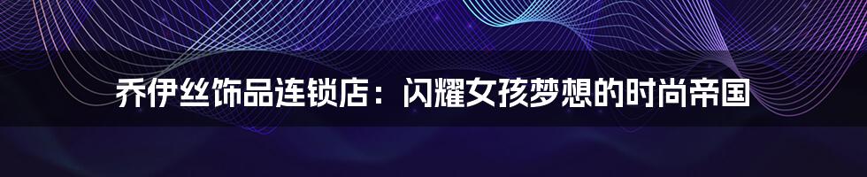 乔伊丝饰品连锁店：闪耀女孩梦想的时尚帝国