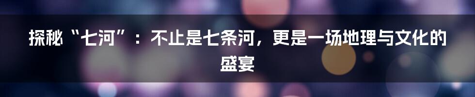 探秘“七河”:不止是七条河,更是一场地理与文化的盛宴