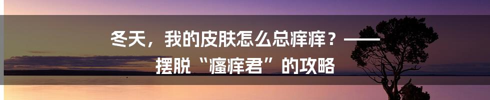 冬天，我的皮肤怎么总痒痒？—— 摆脱“瘙痒君”的攻略