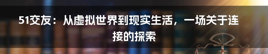 51交友：从虚拟世界到现实生活，一场关于连接的探索