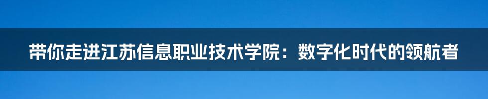 带你走进江苏信息职业技术学院:数字化时代的领航者