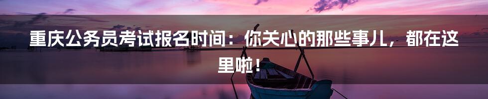 重庆公务员考试报名时间：你关心的那些事儿，都在这里啦！