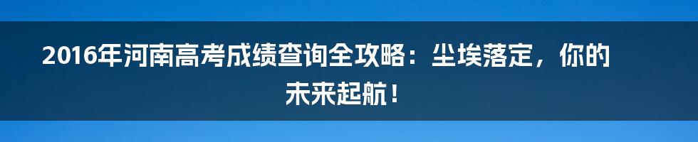 2016年河南高考成绩查询全攻略:尘埃落定,你的未来起航!