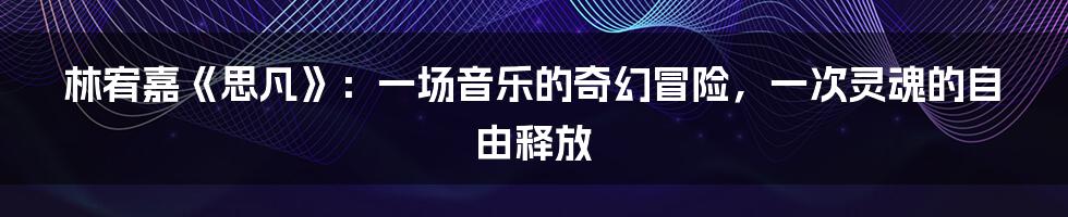 林宥嘉《思凡》：一场音乐的奇幻冒险，一次灵魂的自由释放
