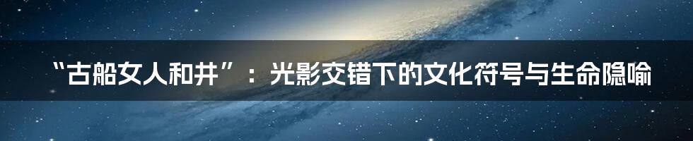“古船女人和井”：光影交错下的文化符号与生命隐喻