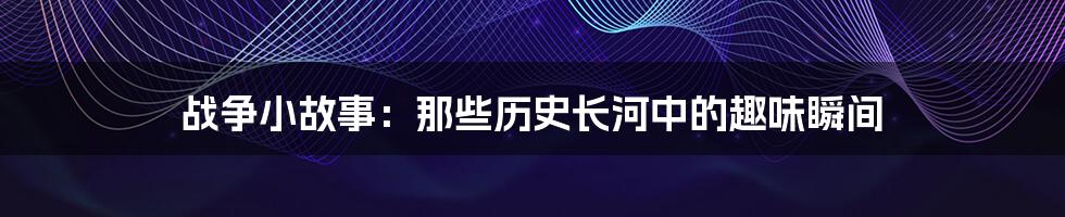 战争小故事：那些历史长河中的趣味瞬间