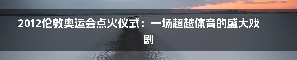 2012伦敦奥运会点火仪式:一场超越体育的盛大戏剧