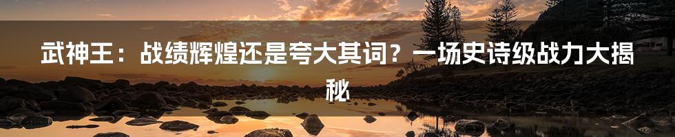 武神王:战绩辉煌还是夸大其词?一场史诗级战力大揭秘
