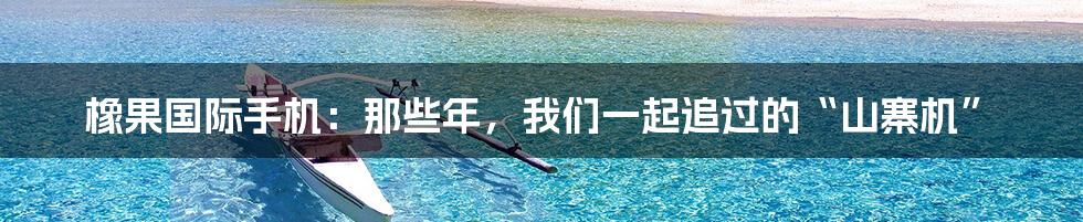 橡果国际手机：那些年，我们一起追过的“山寨机”
