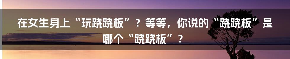 在女生身上“玩跷跷板”？等等，你说的“跷跷板”是哪个“跷跷板”？