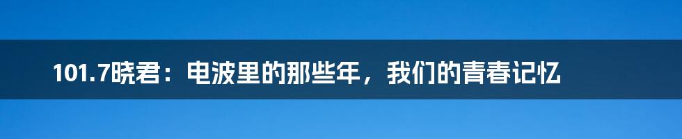101.7晓君：电波里的那些年，我们的青春记忆