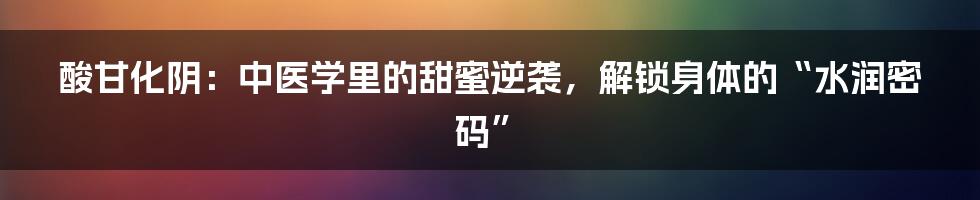 酸甘化阴:中医学里的甜蜜逆袭,解锁身体的“水润密码”