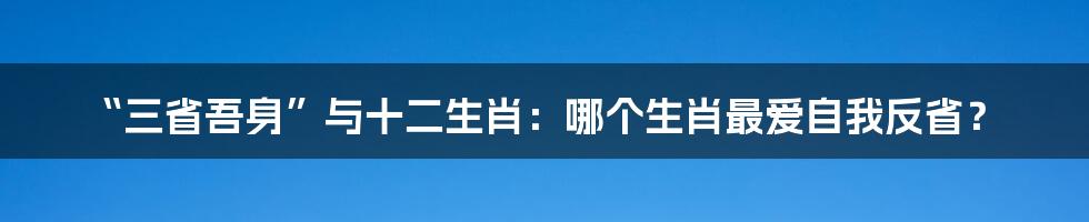 “三省吾身”与十二生肖：哪个生肖最爱自我反省？