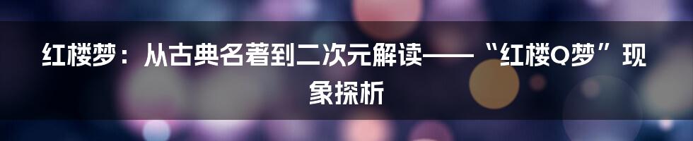 红楼梦:从古典名著到二次元解读——“红楼Q梦”现象探析