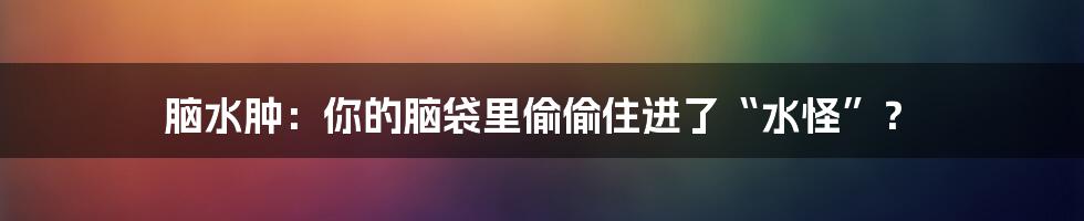 脑水肿：你的脑袋里偷偷住进了“水怪”？