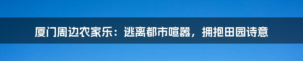 厦门周边农家乐:逃离都市喧嚣,拥抱田园诗意