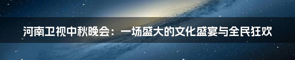 河南卫视中秋晚会:一场盛大的文化盛宴与全民狂欢