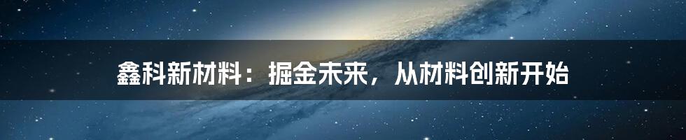 鑫科新材料：掘金未来，从材料创新开始