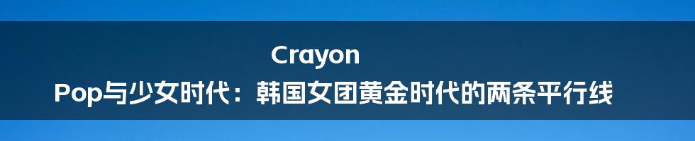Crayon Pop与少女时代:韩国女团黄金时代的两条平行线