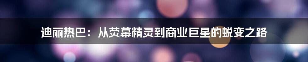迪丽热巴：从荧幕精灵到商业巨星的蜕变之路