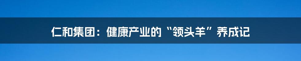 仁和集团:健康产业的“领头羊”养成记