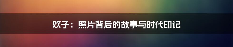 欢子：照片背后的故事与时代印记