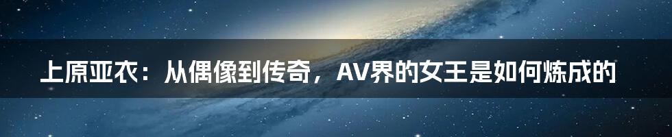 上原亚衣：从偶像到传奇，AV界的女王是如何炼成的