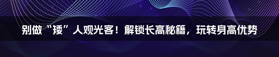 别做“矮”人观光客！解锁长高秘籍，玩转身高优势