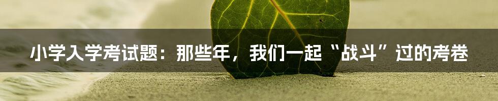 小学入学考试题:那些年,我们一起“战斗”过的考卷