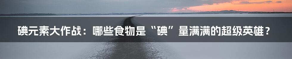 碘元素大作战：哪些食物是“碘”量满满的超级英雄？