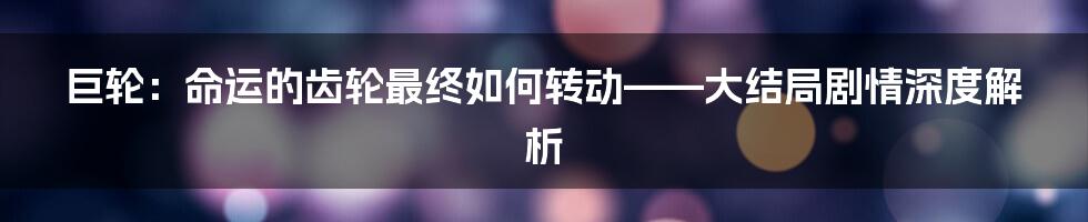 巨轮:命运的齿轮最终如何转动——大结局剧情深度解析