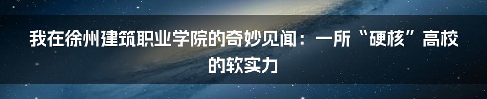 我在徐州建筑职业学院的奇妙见闻：一所“硬核”高校的软实力