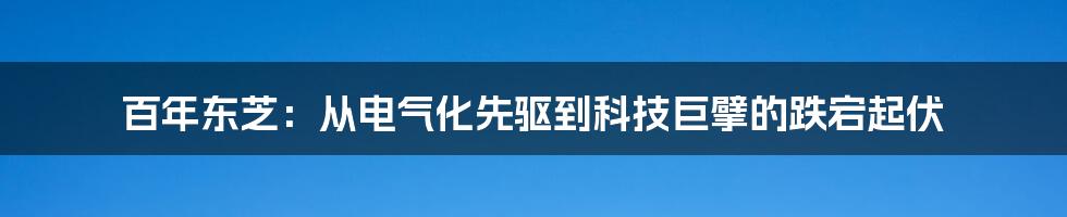 百年东芝:从电气化先驱到科技巨擘的跌宕起伏