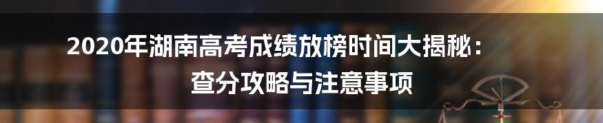 2020年湖南高考成绩放榜时间大揭秘： 查分攻略与注意事项