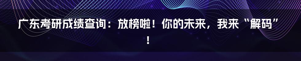 广东考研成绩查询：放榜啦！你的未来，我来“解码”！