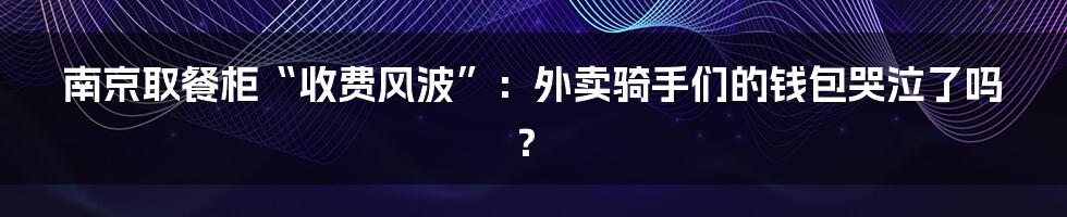 南京取餐柜“收费风波”：外卖骑手们的钱包哭泣了吗？