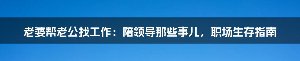 老婆帮老公找工作:陪领导那些事儿,职场生存指南