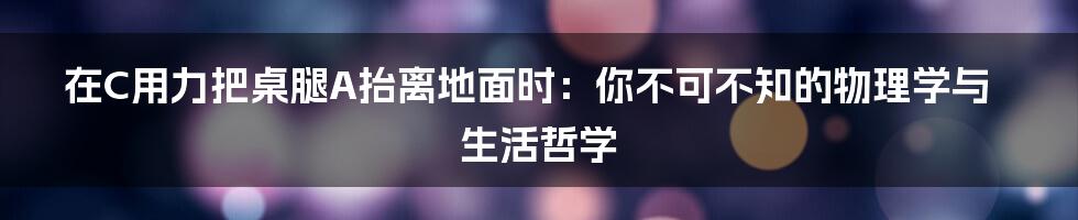 在C用力把桌腿A抬离地面时:你不可不知的物理学与生活哲学