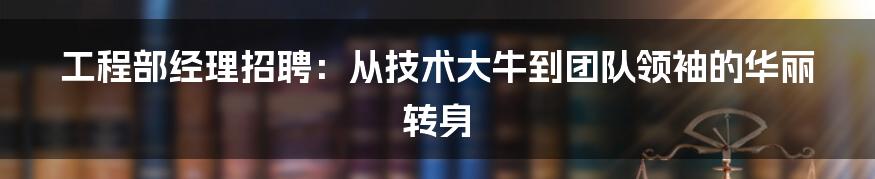 工程部经理招聘:从技术大牛到团队领袖的华丽转身