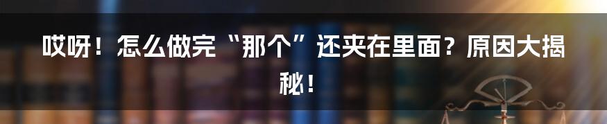 哎呀!怎么做完“那个”还夹在里面?原因大揭秘!